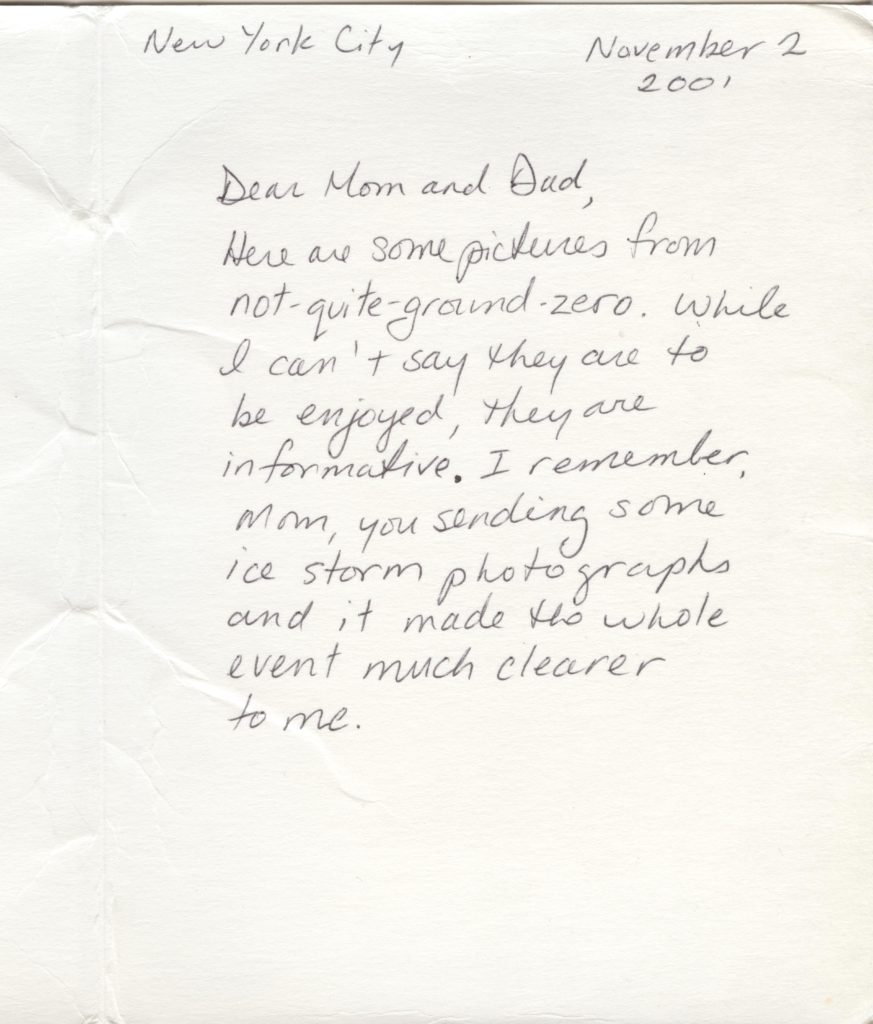 A letter that says: Dear mom and dad, Here are some pictures from not-quite-ground-zero. While I can't say they are to be enjoyed, they are informative. I remember, mom you sending some ice storm photographs and it made the whole event much clearer to me. It's dated November 2, 2001, New York City